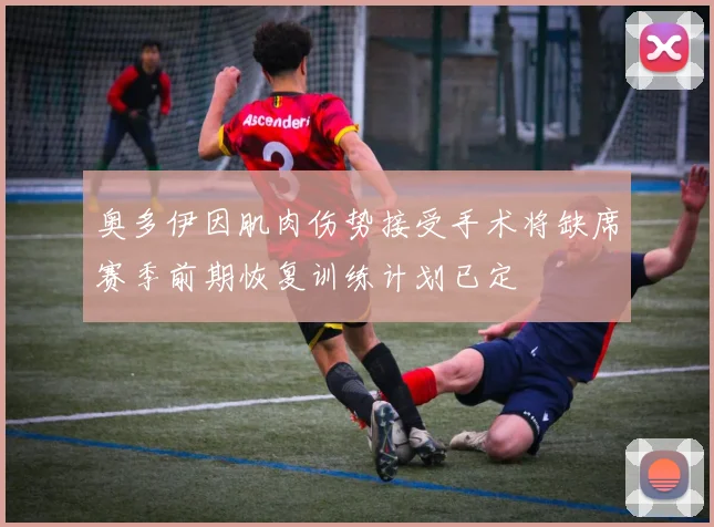 奥多伊因肌肉伤势接受手术将缺席赛季前期恢复训练计划已定