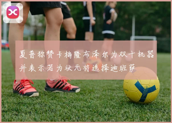 夏普称赞卡梅隆布泽尔为双十机器并表示若为状元将选择迪班萨