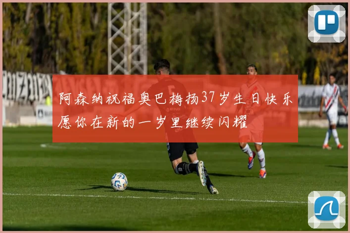 阿森纳祝福奥巴梅扬37岁生日快乐愿你在新的一岁里继续闪耀