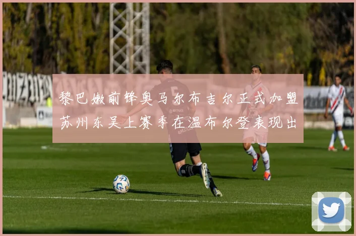 黎巴嫩前锋奥马尔布吉尔正式加盟苏州东吴上赛季在温布尔登表现出色