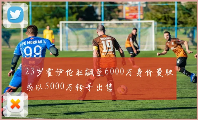 23岁霍伊伦狂飙至6000万身价曼联或以5000万转手出售