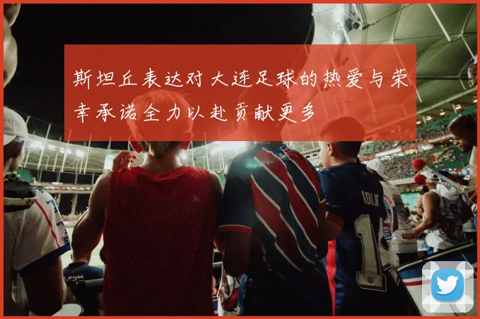 斯坦丘表达对大连足球的热爱与荣幸承诺全力以赴贡献更多
