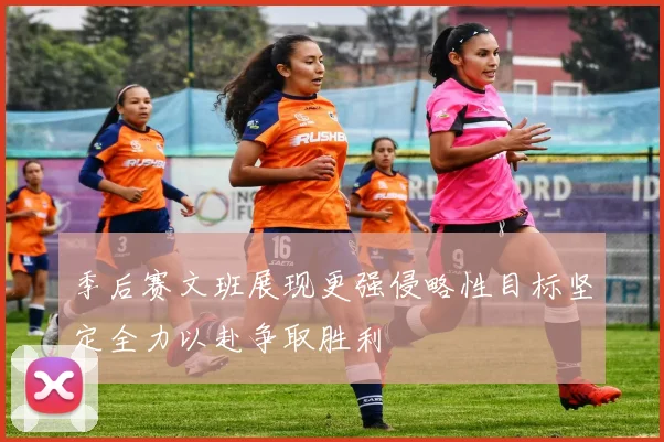 季后赛文班展现更强侵略性目标坚定全力以赴争取胜利