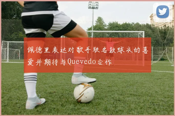 佩德里表达对歌手联名款球衣的喜爱并期待与Quevedo合作