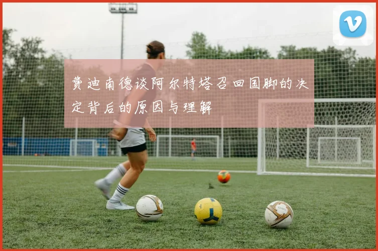 费迪南德谈阿尔特塔召回国脚的决定背后的原因与理解