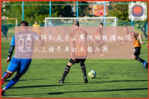 无最佳阵队友季后赛胜场数揭秘现役三人上榜乔库杜未能入围
