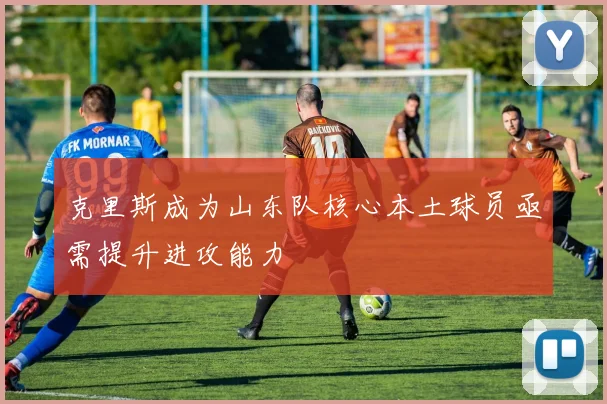克里斯成为山东队核心本土球员亟需提升进攻能力