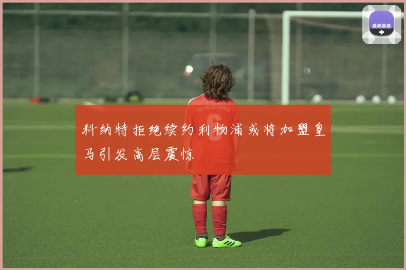 科纳特拒绝续约利物浦或将加盟皇马引发高层震惊