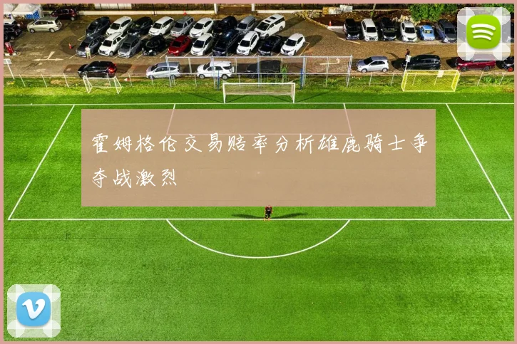 霍姆格伦交易赔率分析雄鹿骑士争夺战激烈