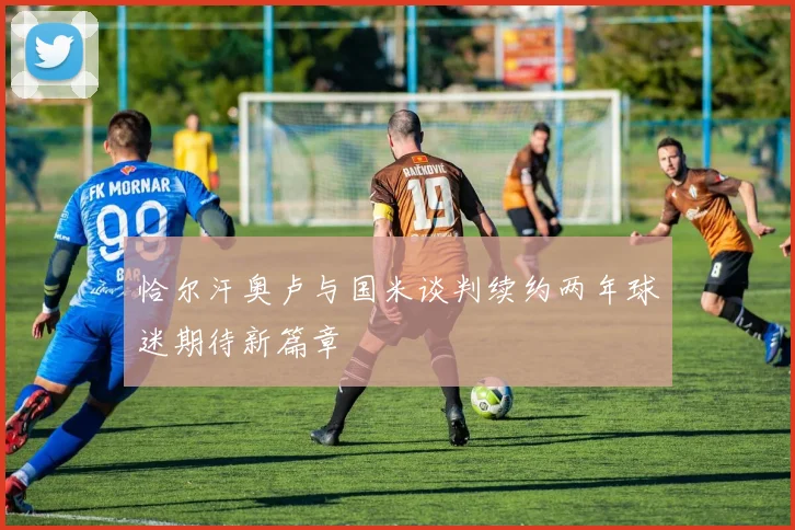 恰尔汗奥卢与国米谈判续约两年球迷期待新篇章