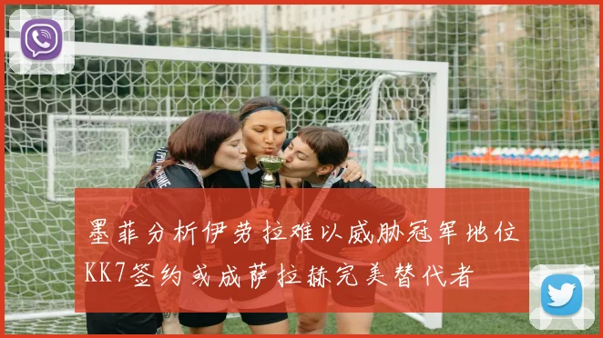 墨菲分析伊劳拉难以威胁冠军地位KK7签约或成萨拉赫完美替代者