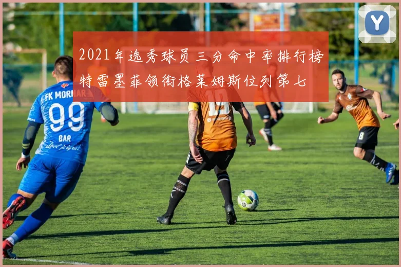 2021年选秀球员三分命中率排行榜特雷墨菲领衔格莱姆斯位列第七